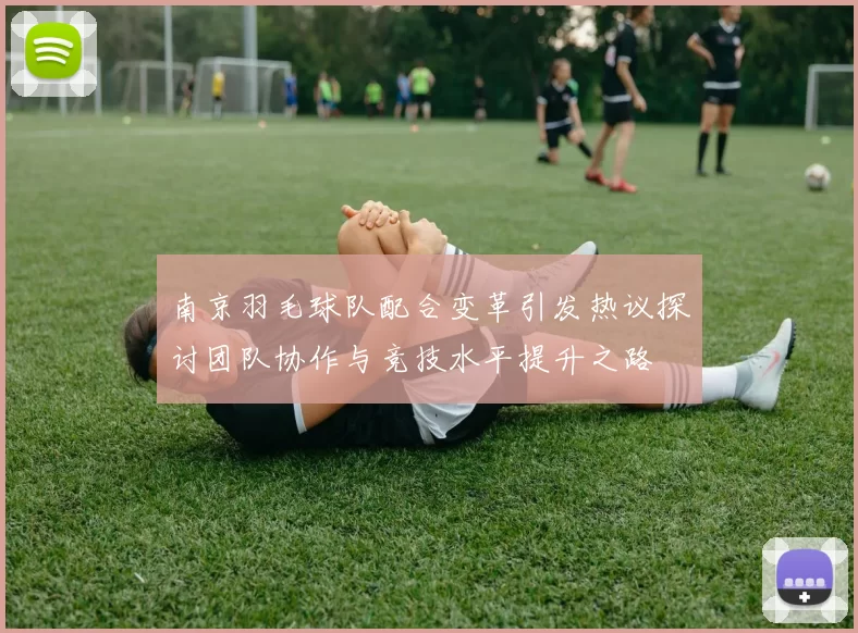 南京羽毛球队配合变革引发热议探讨团队协作与竞技水平提升之路