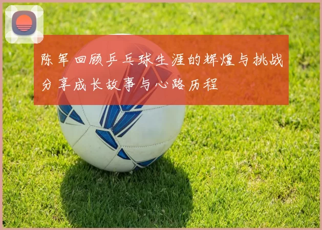 陈军回顾乒乓球生涯的辉煌与挑战分享成长故事与心路历程